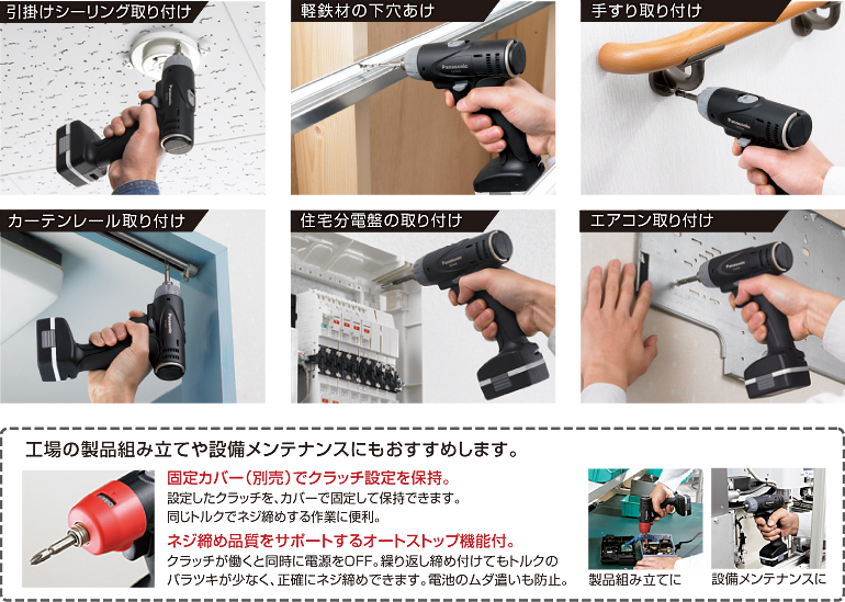 吊鉤吊裝。 鉆一種輕鐵材料。 扶手安裝。 窗簾導軌的安裝。 安裝房屋配電板。 空調安裝。 還建議將其用于工廠產(chǎn)品組裝和設備維護。 使用固定蓋（另售）保持離合器設定。 設定離合器可以由蓋固定和保持。 方便以相同的扭矩擰緊螺釘。 具有自動停止功能以支持螺絲擰緊質量。 在離合器工作的同時關閉電源。 即使反復擰緊，扭矩的變化也很小，并且可以準確地擰緊螺釘。 防止浪費電池。